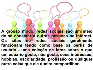 A grosso modo, redes sociais são um meio de se conectar a outras pessoas na internet. Os sites de redes sociais geralmente funcionam tendo como base os perfis de usuário - uma coleção de fatos sobre o que um usuário gosta, não gosta, seus interesses, hobbies, escolaridade, profissão ou qualquer outra coisa que ele queira compartilhar. 