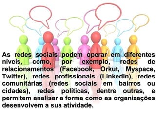 As redes sociais podem operar em diferentes níveis, como, por exemplo, redes de relacionamentos (Facebook, Orkut, Myspace, Twitter), redes profissionais (LinkedIn), redes comunitárias (redes sociais em bairros ou cidades), redes políticas, dentre outras, e permitem analisar a forma como as organizações desenvolvem a sua atividade. 