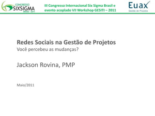 III Congresso Internacional Six Sigma Brasil e
            evento acoplado VII Workshop GESITI – 2011




Redes Sociais na Gestão de Projetos
Você percebeu as mudanças?


Jackson Rovina, PMP

Maio/2011
 