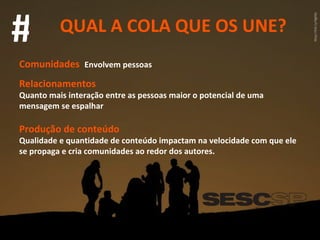 QUAL A COLA QUE OS UNE? # Comunidades   Envolvem pessoas Relacionamentos Quanto mais interação entre as pessoas maior o potencial de uma mensagem se espalhar Produção de conteúdo Qualidade e quantidade de conteúdo impactam na velocidade com que ele se propaga e cria comunidades ao redor dos autores. 