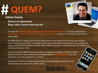 QUEM? # Edney Souza  Diretor de Operações Blog: http://www.interney.net  Formado em  Processamento de Dados pela Universidade Mackenzie , com pós-graduação em  Tecnologia da Informação Aplicada a Negócios pela FASP , trabalha no mercado de informática desde 1990.  Em 2005 deixou o cargo de Gerente de Sistemas para viver apenas de seu blog, que começou como site pessoal em 1997. O InterNey.net foi reconhecido pelo site IDG Now! como o blog mais popular da internet brasileira em 2006, 2007 e 2008. Atualmente o domínio possui 2,3 milhões de visitantes únicos por mês. Durante o ano de 2006 desenvolveu junto com Alexandre Inagaki, Ian Black e André Oliveira a primeira rede profissional de blogs do Brasil, o  InterNey Blogs . É um dos brasileiros com mais seguidores no Twitter. Atualmente é Diretor de Operações da Polvora! Comunicação e coordenador da área de Blogs da Campus Party 2009 e 2010. 