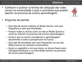 Hugo Mártires – hmartires@ualg.pt | Francisco de Paula Miranda - francisco.paula@dedu.uhu.es TIC@Portugal’ 2013
• Conhecer e analisar as formas de utilização das redes
sociais na universidade e qual o contributo que podem
aportar ao processo de ensino-aprendizagem.
• Perguntas de partida:
– Que tipo de alunos utilizam as Redes Sociais, com que
frequência e com que finalidade;
– Porque razão os alunos usam ou não as Redes Sociais e
como as utilizam no processo de ensino-aprendizagem;
– Como é que os alunos consideram a aprendizagem
atualmente e como a perspetivam no futuro;
– Que tipo de atividades são mais frequentes no uso das
Redes Sociais no contexto universitário;
– Quais as sugestões e em que áreas, os alunos fazem para
introduzir/melhorar o uso das Redes Sociais no processo
de ensino-aprendizagem.
Motivação | Estado atual | Estudos prévios | Objetivos | Metodologia
 
