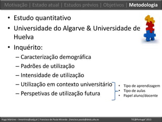 Hugo Mártires – hmartires@ualg.pt | Francisco de Paula Miranda - francisco.paula@dedu.uhu.es TIC@Portugal’ 2013
• Estudo quantitativo
• Universidade do Algarve & Universidade de
Huelva
• Inquérito:
– Caracterização demográfica
– Padrões de utilização
– Intensidade de utilização
– Utilização em contexto universitário
– Perspetivas de utilização futura
• Tipo de aprendizagem
• Tipo de aulas
• Papel aluno/docente
Motivação | Estado atual | Estudos prévios | Objetivos | Metodologia
 