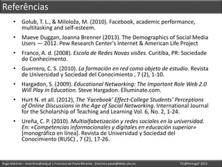 Hugo Mártires – hmartires@ualg.pt | Francisco de Paula Miranda - francisco.paula@dedu.uhu.es TIC@Portugal’ 2013
Referências
• Golub, T. L., & Miloloža, M. (2010). Facebook, academic performance,
multitasking and self-esteem.
• Maeve Duggan, Joanna Brenner (2013). The Demographics of Social Media
Users — 2012. Pew Research Center's Internet & American Life Project
• Franco, A. d. (2008). Escola de Redes Novas visões. Curitiba, PR: Sociedade
do Conhecimento.
• Guerrero, C. S. (2010). La formación en red como objeto de estudio. Revista
de Universidad y Sociedad del Conocimiento , 7 (2), 1-10.
• Hargadon, S. (2009). Educational Networking: The Important Role Web 2.0
Will Play in Education. Steve Hargadon. Elluminate.com.
• Hurt N. et all. (2012), The ‘Facebook’ Effect-College Students’ Perceptions
of Online Discussions in the Age of Social Networking. International Journal
for the Scholarship of Teaching and Learning Vol. 6, No. 2, 1-24.
• Ureña, C. P. (2010). Multialfabetización y redes sociales en la universidad.
En: «Competencias informacionales y digitales en educación superior»
[monográfico en línea]. Revista de Universidad y Sociedad del
Conocimiento (RUSC) , 7 (2), 17-26.
 