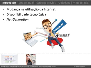 Hugo Mártires – hmartires@ualg.pt | Francisco de Paula Miranda - francisco.paula@dedu.uhu.es TIC@Portugal’ 2013
Motivação | Estado atual | Estudos prévios | Objetivos | Metodologia
• Mudança na utilização da Internet
• Disponibilidade tecnológica
• Net Generation
 
