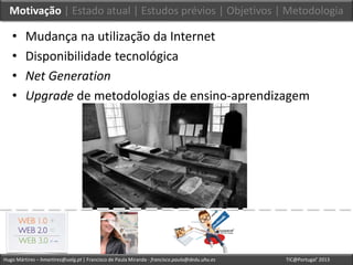Hugo Mártires – hmartires@ualg.pt | Francisco de Paula Miranda - francisco.paula@dedu.uhu.es TIC@Portugal’ 2013
Motivação | Estado atual | Estudos prévios | Objetivos | Metodologia
• Mudança na utilização da Internet
• Disponibilidade tecnológica
• Net Generation
• Upgrade de metodologias de ensino-aprendizagem
 