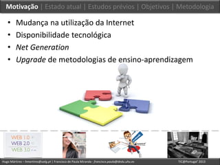 Hugo Mártires – hmartires@ualg.pt | Francisco de Paula Miranda - francisco.paula@dedu.uhu.es TIC@Portugal’ 2013
Motivação | Estado atual | Estudos prévios | Objetivos | Metodologia
• Mudança na utilização da Internet
• Disponibilidade tecnológica
• Net Generation
• Upgrade de metodologias de ensino-aprendizagem
 