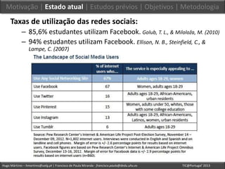 Hugo Mártires – hmartires@ualg.pt | Francisco de Paula Miranda - francisco.paula@dedu.uhu.es TIC@Portugal’ 2013
Taxas de utilização das redes sociais:
– 85,6% estudantes utilizam Facebook. Golub, T. L., & Miloloža, M. (2010)
– 94% estudantes utilizam Facebook. Ellison, N. B., Steinfield, C., &
Lampe, C. (2007)
Motivação | Estado atual | Estudos prévios | Objetivos | Metodologia
 