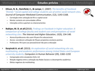 Hugo Mártires – hmartires@ualg.pt | Francisco de Paula Miranda - francisco.paula@dedu.uhu.es TIC@Portugal’ 2013
• Ellison, N. B., Steinfield, C., & Lampe, C. (2007). The benefits of Facebook
"friends:" Social capital and college students use of online social network sites.
Journal of Computer-Mediated Communication, (12), 1143-1168.
– Correlação entre utilização do FB e o capital social
– Manter contacto em comunidades offline
– Interações online suportam os relacionamentos
• Roblyer, M. D. et all (2010). Findings on Facebook in higher education: A
comparison of college faculty and student uses and perceptions of social
networking sites. The Internet and Higher Education, 13(3), 134-140.
– Alunos & professores não usam FB para fins educacionais
– Alunos: consideram utilização do FB para propósitos escolares positiva
– Professores: FB é para uso pessoal/social não para a educação
• Karpinski A. et all. (2013). An exploration of social networking site use,
multitasking, and academic performance among United States and European
university students. Computers in Human Behavior (29), 1182–1192
– Comparação entre estudantes EUA e UE
– Relação negativa entre a utilização das Redes Sociais e o desempenho académico
– Efeitos negativos do multitasking
Motivação | Estado atual | Estudos prévios | Objetivos | Metodologia
 