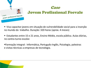 Case
                     Jovem Profissional Feevale


 Visa capacitar jovens em situação de vulnerabilidade social para a inserção
no mundo do trabalho. Duração: 320 horas (aprox. 4 meses)

 Estudantes entre 15 e 21 anos, Ensino Médio, escola pública. Aulas diárias,
no contra-turno escolar.

Formação integral: Informática, Português-Inglês, Psicologia, palestras
e visitas técnicas a empresas de tecnologia.
 