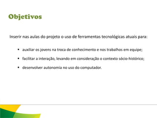 Objetivos

Inserir nas aulas do projeto o uso de ferramentas tecnológicas atuais para:

     auxiliar os jovens na troca de conhecimento e nos trabalhos em equipe;

     facilitar a interação, levando em consideração o contexto sócio-histórico;

     desenvolver autonomia no uso do computador.
 