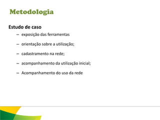 Metodologia

Estudo de caso
   – exposição das ferramentas

   – orientação sobre a utilização;

   – cadastramento na rede;

   – acompanhamento da utilização inicial;

   – Acompanhamento do uso da rede
 