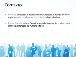 CONTEXTO

• Internet: ultrapassa o relacionamento pessoal e avança sobre o
  aspecto social, profissional e econômico dos indivíduos;

• Redes Sociais: última fronteira em relacionamento on-line, com
  grande proliferação de número e tipos;
 