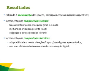 Resultados
 Estímulo à socialização dos jovens, principalmente os mais introspectivos;

 Incremento nas competências sociais:
   - troca de informações em equipe (chat e e-mail);
   - melhora na articulação escrita (blog);
   - exposição e defesa de ideias (fórum);

 Incremento nas competências técnicas:
    - adaptabilidade a novas situações/regras/paradigmas apresentados;
   - uso mais eficiente das ferramentas de comunicação digital;
 