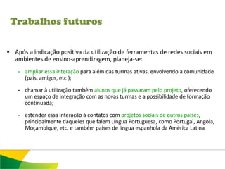 Trabalhos futuros

 Após a indicação positiva da utilização de ferramentas de redes sociais em
  ambientes de ensino-aprendizagem, planeja-se:
    - ampliar essa interação para além das turmas ativas, envolvendo a comunidade
      (pais, amigos, etc.);

    - chamar à utilização também alunos que já passaram pelo projeto, oferecendo
      um espaço de integração com as novas turmas e a possibilidade de formação
      continuada;

    - estender essa interação à contatos com projetos sociais de outros países,
      principalmente daqueles que falem Língua Portuguesa, como Portugal, Angola,
      Moçambique, etc. e também países de língua espanhola da América Latina
 