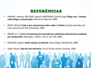 REFERÊNCIAS
•   AMARAL, Adriana, RECUERO, Raquel, MONTARDO, Sandra (orgs) Blogs.com - Estudos
    sobre blogs e comunicação. Momento Editorial: 2009.

•   PAIVA, Moriael Tudo o que você precisa saber sobre o Twitter (você já aprendeu em
    uma mesa de bar) Talk Interactive: 2009

•   PRIMO, A F T (2001) Ferramentas de interação em ambientes educacionais mediados
    por computador. Educação, v. XXIV, n. 44, p. 127-149, 2001.

•   RECUERO, Raquel. Redes sociais na Internet. Porto Alegre: Meridional, 2009.

•   SILVA, Marco. Sala de aula interativa. 3a ed. Rio de Janeiro: Quartet, 2002
 