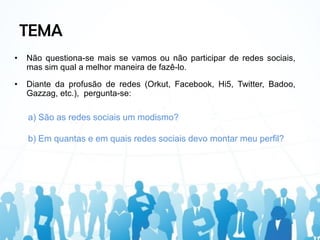 TEMA
•   Não questiona-se mais se vamos ou não participar de redes sociais,
    mas sim qual a melhor maneira de fazê-lo.

•   Diante da profusão de redes (Orkut, Facebook, Hi5, Twitter, Badoo,
    Gazzag, etc.), pergunta-se:

    a) São as redes sociais um modismo?

    b) Em quantas e em quais redes sociais devo montar meu perfil?
 