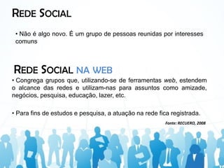 REDE SOCIAL
 • Não é algo novo. É um grupo de pessoas reunidas por interesses
 comuns



REDE SOCIAL NA WEB
• Congrega grupos que, utilizando-se de ferramentas web, estendem
o alcance das redes e utilizam-nas para assuntos como amizade,
negócios, pesquisa, educação, lazer, etc.

• Para fins de estudos e pesquisa, a atuação na rede fica registrada.
                                                        Fonte: RECUERO, 2008
 