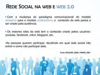 REDE SOCIAL NA WEB E WEB 2.0
• Com a mudança do paradigma comunicacional do modelo
receptivo para o modelo colaborativo, o conteúdo da web passa a
ser criado pela audiência.

• Os maiores sites da web tem o conteúdo criado pelos usuários:
youtube, facebook, orkut, blogspot, etc.

•As pessoas querem participar, decidindo em qual rede social irão
entrar e como vão participar dela.

                                         Fonte: RECUERO, 2008 e PRIMO, 2001
 