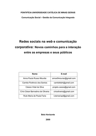 PONTIFÍCIA UNIVERSIDADE CATÓLICA DE MINAS GERAIS

    Comunicação Social – Gestão da Comunicação Integrada




  Redes sociais na web e comunicação
corporativa: Novos caminhos para a interação
       entre as empresas e seus públicos




                Nome                             E-mail

      Anna Paula Russo Mourão           annar9mourao@gmail.com

     Camila Florêncio dos Santos         camilafsbh@gmail.com

         Cássia Vidal da Silva          projeto.cassia@gmail.com

   Círio César Bernadino de Oliveira     ciriooliveira@gmail.com

      Rute Maria de Paula Faria          rutemariapf@gmail.com




                          Belo Horizonte

                                 2009
 