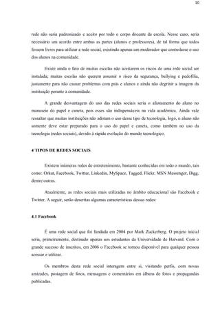 10




rede não seria padronizado e aceito por todo o corpo docente da escola. Nesse caso, seria
necessário um acordo entre ambas as partes (alunos e professores), de tal forma que todos
fossem livres para utilizar a rede social, existindo apenas um moderador que controlasse o uso
dos alunos na comunidade.

        Existe ainda o fato de muitas escolas não aceitarem os riscos de uma rede social ser
instalada; muitas escolas não querem assumir o risco da segurança, bullying e pedofilia,
justamente para não causar problemas com pais e alunos e ainda não degrinir a imagem da
instituição perante a comunidade.

        A grande desvantagem do uso das redes sociais seria o afastamento do aluno no
manuseio do papel e caneta, pois esses são indispensáveis na vida acadêmica. Ainda vale
ressaltar que muitas instituições não adotam o uso desse tipo de tecnologia, logo, o aluno não
somente deve estar preparado para o uso do papel e caneta, como também no uso da
tecnologia (redes sociais), devido à rápida evolução do mundo tecnológico.


4 TIPOS DE REDES SOCIAIS


        Existem inúmeras redes de entretenimento, bastante conhecidas em todo o mundo, tais
como: Orkut, Facebook, Twitter, Linkedin, MySpace, Tagged, Flickr, MSN Messenger, Digg,
dentre outras.

        Atualmente, as redes sociais mais utilizadas no âmbito educacional são Facebook e
Twitter. A seguir, serão descritas algumas características dessas redes:


4.1 Facebook


        É uma rede social que foi fundada em 2004 por Mark Zuckerberg. O projeto inicial
seria, primeiramente, destinado apenas aos estudantes da Universidade de Harvard. Com o
grande sucesso de inscritos, em 2006 o Facebook se tornou disponível para qualquer pessoa
acessar e utilizar.

        Os membros desta rede social interagem entre si, visitando perfis, com novas
amizades, postagem de fotos, mensagens e comentários em álbuns de fotos e propagandas
publicadas.
 