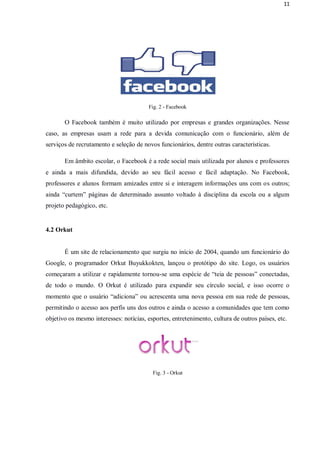 11




                                        Fig. 2 - Facebook

       O Facebook também é muito utilizado por empresas e grandes organizações. Nesse
caso, as empresas usam a rede para a devida comunicação com o funcionário, além de
serviços de recrutamento e seleção de novos funcionários, dentre outras características.

       Em âmbito escolar, o Facebook é a rede social mais utilizada por alunos e professores
e ainda a mais difundida, devido ao seu fácil acesso e fácil adaptação. No Facebook,
professores e alunos formam amizades entre si e interagem informações uns com os outros;
ainda “curtem” páginas de determinado assunto voltado à disciplina da escola ou a algum
projeto pedagógico, etc.


4.2 Orkut


       É um site de relacionamento que surgiu no início de 2004, quando um funcionário do
Google, o programador Orkut Buyukkokten, lançou o protótipo do site. Logo, os usuários
começaram a utilizar e rapidamente tornou-se uma espécie de “teia de pessoas” conectadas,
de todo o mundo. O Orkut é utilizado para expandir seu círculo social, e isso ocorre o
momento que o usuário “adiciona” ou acrescenta uma nova pessoa em sua rede de pessoas,
permitindo o acesso aos perfis uns dos outros e ainda o acesso a comunidades que tem como
objetivo os mesmo interesses: notícias, esportes, entretenimento, cultura de outros países, etc.




                                          Fig. 3 - Orkut
 