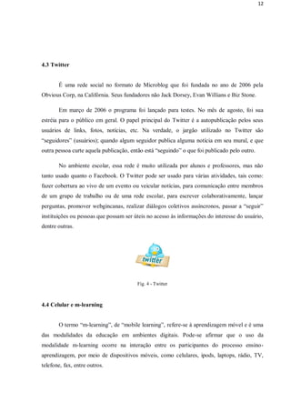 12




4.3 Twitter


       É uma rede social no formato de Microblog que foi fundada no ano de 2006 pela
Obvious Corp, na Califórnia. Seus fundadores não Jack Dorsey, Evan Willians e Biz Stone.

       Em março de 2006 o programa foi lançado para testes. No mês de agosto, foi sua
estréia para o público em geral. O papel principal do Twitter é a autopublicação pelos seus
usuários de links, fotos, notícias, etc. Na verdade, o jargão utilizado no Twitter são
“seguidores” (usuários); quando algum seguidor publica alguma notícia em seu mural, e que
outra pessoa curte aquela publicação, então está “seguindo” o que foi publicado pelo outro.

       No ambiente escolar, essa rede é muito utilizada por alunos e professores, mas não
tanto usado quanto o Facebook. O Twitter pode ser usado para várias atividades, tais como:
fazer cobertura ao vivo de um evento ou veicular notícias, para comunicação entre membros
de um grupo de trabalho ou de uma rede escolar, para escrever colaborativamente, lançar
perguntas, promover webgincanas, realizar diálogos coletivos assíncronos, passar a “seguir”
instituições ou pessoas que possam ser úteis no acesso às informações do interesse do usuário,
dentre outras.




                                        Fig. 4 - Twitter



4.4 Celular e m-learning


       O termo “m-learning”, de “mobile learning”, refere-se à aprendizagem móvel e é uma
das modalidades da educação em ambientes digitais. Pode-se afirmar que o uso da
modalidade m-learning ocorre na interação entre os participantes do processo ensino-
aprendizagem, por meio de dispositivos móveis, como celulares, ipods, laptops, rádio, TV,
telefone, fax, entre outros.
 