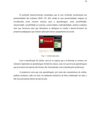 13




       O acelerado desenvolvimento tecnológico que se tem verificado recentemente nas
potencialidades dos celulares (WiFi, 3G, 4G), aliado às suas potencialidades originais já
reconhecidas como      recursos técnicos para         a aprendizagem,   como    portabilidade,
interatividade, sensibilidade ao contexto, conectividade e individualidade, sinaliza condições
mais que favoráveis para que educadores se dediquem ao estudo e desenvolvimento de
propostas pedagógicas que incluam aplicações desses equipamentos na escola.




                                   Fig. 5 – Celular rede social

       Com a massificação do celular, seria de se esperar que o m-learning se tornasse um
elemento importante na aprendizagem formal dos alunos, uma vez que há uma aprendizagem
que já acontece de maneira não formal, não sistematizada, nem orientada pelos professores.

       A perspectiva seria que essa aprendizagem, por conta das características do celular,
pudesse acontecer, cada vez mais, em ambientes interativos de forte colaboração em rede, e
não necessariamente dentro da sala de aula.
 