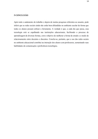 14




5 CONCLUSÃO


Após todo o andamento do trabalho e depois de muitas pesquisas referentes ao assunto, pode
inferir que as redes sociais ainda não estão bem difundidas no ambiente escolar de forma que
todos os alunos possam utilizar a ferramenta. A verdade é que, a cada dia que passa, essa
tecnologia está se espalhando nas instituições educacionais, facilitando o processo de
aprendizagem de diversas formas, com o objetivo de melhorar a forma de estudo e o modo de
relacionamento entre docentes e discentes. Conclui-se, portanto, que o uso das redes sociais
no ambiente educacional contribui na interação dos alunos com professores, aumentando suas
habilidades de comunicação e proficiência tecnológica.
 