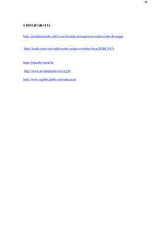 15




6 BIBLIOGRAFIA


http://mundoestranho.abril.com.br/materia/o-que-e-o-orkut-como-ele-surgiu


http://otudo.com/voce-sabe-como-surgiu-o-twitter/#axzz26XtUFx7x



http://veja.abril.com.br

http://www.revistapontocom.org.br

http://www.oglobo.globo.com/educacao
 