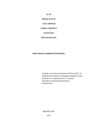 ALAN

           DIONE PAULO

           LUIZ ARTHUR

         MARIA CRISTINA

            SAYONARA

         THIAGO RAFAEL




REDES SOCIAIS E O AMBIENTE EDUCACIONAL




           Trabalho de conclusão da primeira PTG de 2012, da
           disciplina de Estudos da Contemporaneidade do curso
           de Redes de Computadores do 5º semestre.
           Disciplina ministrada pelo professor:
           Ronald Costa




            BRASÍLIA-DF

                2012
 