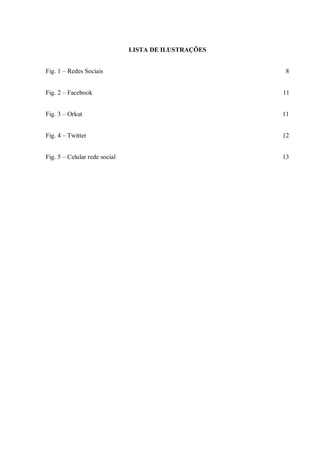 LISTA DE ILUSTRAÇÕES


Fig. 1 – Redes Sociais                                 8


Fig. 2 – Facebook                                     11


Fig. 3 – Orkut                                        11


Fig. 4 – Twitter                                      12


Fig. 5 – Celular rede social                          13
 