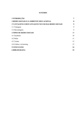 SUMÁRIO


1 INTRODUÇÃO                                           7
2 REDES SOCIAIS E O AMBIENTE EDUCACIONAL               8
3 VANTAGENS E DESVANTAGENS NO USO DAS REDES SOCIAIS    9
3.1 Vantagens                                          9
3.2 Desvantagens                                       9
4 TIPOS DE REDES SOCIAIS                              10
4.1 Facebook                                          10
4.2 Orkut                                             11
4.3 Twitter                                           12
4.4 Celular e m-learning                              12
5 CONCLUSÃO                                           14
6 BIBLIOGRAFIA                                        15
 