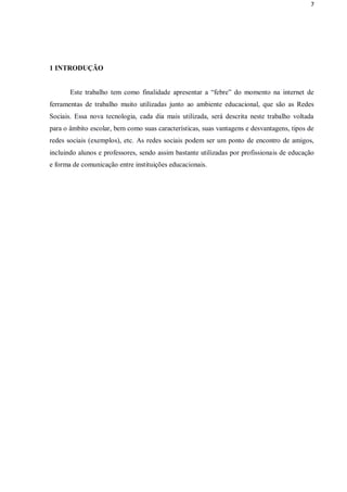 7




1 INTRODUÇÃO


       Este trabalho tem como finalidade apresentar a “febre” do momento na internet de
ferramentas de trabalho muito utilizadas junto ao ambiente educacional, que são as Redes
Sociais. Essa nova tecnologia, cada dia mais utilizada, será descrita neste trabalho voltada
para o âmbito escolar, bem como suas características, suas vantagens e desvantagens, tipos de
redes sociais (exemplos), etc. As redes sociais podem ser um ponto de encontro de amigos,
incluindo alunos e professores, sendo assim bastante utilizadas por profissionais de educação
e forma de comunicação entre instituições educacionais.
 