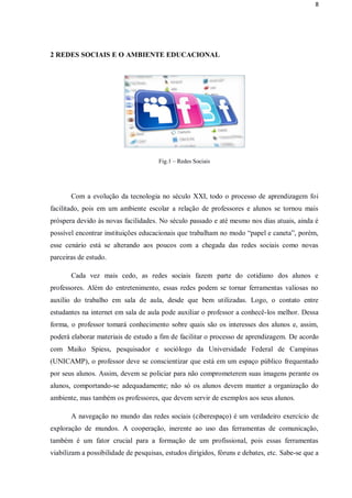 8




2 REDES SOCIAIS E O AMBIENTE EDUCACIONAL




                                      Fig.1 – Redes Sociais




       Com a evolução da tecnologia no século XXI, todo o processo de aprendizagem foi
facilitado, pois em um ambiente escolar a relação de professores e alunos se tornou mais
próspera devido às novas facilidades. No século passado e até mesmo nos dias atuais, ainda é
possível encontrar instituições educacionais que trabalham no modo “papel e caneta”, porém,
esse cenário está se alterando aos poucos com a chegada das redes sociais como novas
parceiras de estudo.

       Cada vez mais cedo, as redes sociais fazem parte do cotidiano dos alunos e
professores. Além do entretenimento, essas redes podem se tornar ferramentas valiosas no
auxílio do trabalho em sala de aula, desde que bem utilizadas. Logo, o contato entre
estudantes na internet em sala de aula pode auxiliar o professor a conhecê-los melhor. Dessa
forma, o professor tomará conhecimento sobre quais são os interesses dos alunos e, assim,
poderá elaborar materiais de estudo a fim de facilitar o processo de aprendizagem. De acordo
com Maiko Spiess, pesquisador e sociólogo da Universidade Federal de Campinas
(UNICAMP), o professor deve se conscientizar que está em um espaço público frequentado
por seus alunos. Assim, devem se policiar para não comprometerem suas imagens perante os
alunos, comportando-se adequadamente; não só os alunos devem manter a organização do
ambiente, mas também os professores, que devem servir de exemplos aos seus alunos.

       A navegação no mundo das redes sociais (ciberespaço) é um verdadeiro exercício de
exploração de mundos. A cooperação, inerente ao uso das ferramentas de comunicação,
também é um fator crucial para a formação de um profissional, pois essas ferramentas
viabilizam a possibilidade de pesquisas, estudos dirigidos, fóruns e debates, etc. Sabe-se que a
 