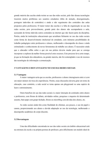9




grande maioria das escolas ainda resiste ao uso das redes sociais, pelo fato dessas tecnologias
trazerem muitos problemas aos usuários estudantes (falta de atenção, desorganização,
postagem indevidas de conteúdos) e ainda o não seguimento dos conteúdos das aulas
propostos pelos professores. O maior temor das escolas é a falta de organização no uso das
redes sociais, pois provavelmente, grande parte dos alunos não acompanharia a aula,
acessando de forma indevida outros conteúdos na internet que não fazem parte da disciplina.
Porém, ainda há instituições educacionais que acreditam fielmente no uso das redes sociais
como forma de desenvolvimento intelectual do estudante, com inúmeras possibilidades de
trabalho pedagógico entre professores e alunos, melhorando o desempenho da classe e ainda
estimulando o conhecimento de novas ferramentas de trabalho aos alunos. É necessário ainda
que o educador reflita sobre o que em sua prática deveria mudar para que se consiga
incorporar e explorar da melhor forma possível estes recursos. Este processo leva certo tempo,
já que na formação dos educadores, na grande maioria, não foi contemplado o uso de recursos
das tecnologias de informação e comunicação.


3 VANTAGENS E DESVANTAGENS NO USO DAS REDES SOCIAIS


3.1 Vantagens
      A maior vantagem seria que as escolas, professores e alunos interagissem entre si com
um maior número de troca de experiências. Porém, essas discussões deveria girar em torno da
educação, caso contrário, a rede social se torna apenas um playground ou uma espécie de
lazer e entretenimento.

       Outro benefício do uso das redes sociais é a maior interação de contéudos entre alunos
e professores, com fóruns de debate, atividades online, pesquisas e enquetes de determinado
assunto, bate-papo com grupo fechado, fórum ou microblog com dúvidas dos alunos, etc.

       As redes sociais ainda têm como finalidade de eliminar, aos poucos, o uso do papel e
caneta, proporcionando aos alunos a devida adaptação ao uso da tecnologia, melhorando o
desempenho acadêmico do corpo discente.


3.2 Desvantagens


       Uma das dificuldades encontrada no uso das redes sociais em âmbito educacional está
na estrutura da escola e na própria postura do professor, pois dificilmente um modelo ideal de
 