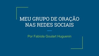 MEU GRUPO DE ORAÇÃO
NAS REDES SOCIAIS
Por Fabíola Goulart Huguenin
 