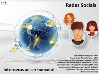 RTS Redes Sociais Consultoria Romante Ezer Rodrigues, PMP Formado em Administração - UNA Pós-graduadoemEngenharia de Processos – IETEC MestrandoemAdministração de Finanças - UFMG Gerenciamento de Projetos Profissional, PMP - PMI Gerenciamento de Programas – Nemak do Brazil Consultor e Educador na área Gerencial (Empreendedorismo) Intrínsecas ao ser humano! 