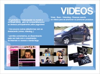 VIDEOS

• O youtube é o mais popular no mundo e
no Brasil (20mi), além de compartilhamento
se destaca principalmente pelos pageviews
• Aos poucos outras plataformas vem se
destacando (vímeo, videolog...)
• permite comentários, se disseminando
cada vez mais com o crescimento
da internet e o acesso a banda larga.

Virais - Buzz - Videoblog - Pessoas usando
os videos para se promover ou promover produtos

 