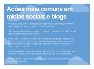 Ações mais comuns em
mídias sociais e blogs
• Kits para blogueiros: kits elaborados específicos para o blogueiro com
produtos da marca e a sugestão de teste e resenha.
• Sorteios através dos blogs: Além do kit para o blogueiro, é enviado um kit
extra para ser sorteado aos leitores.
• Post pago: Envia um resenha sobre o produto e pede que o blogueiro
publique um post (pago) em seu blog. São pouquíssimos blogueiros que
desenvolvem posts pagos e alguns se ofendem e costumam publicar
falando mal do produto.
• Sorteios no twitter, orkut e facebook, são adotados como estratégia para
aumentar o número de amigos/seguidores, mas não cria engajamento
• Social games, jogos interativos, produção colaborativa, tem sido uma tendência
que cria engajamento.

 