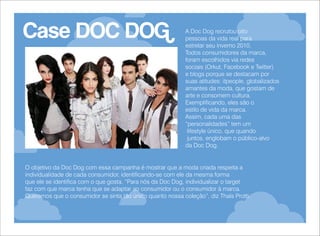 Case DOC DOG

A Doc Dog recrutou oito
pessoas da vida real para
estrelar seu inverno 2010.
Todos consumidores da marca,
foram escolhidos via redes
sociais (Orkut, Facebook e Twitter)
e blogs porque se destacam por
suas atitudes: itpeople, globalizados
amantes da moda, que gostam de
arte e consomem cultura.
Exemplificando, eles são o
estilo de vida da marca.
Assim, cada uma das
“personalidades” tem um
lifestyle único, que quando
juntos, englobam o público-alvo
da Doc Dog.

O objetivo da Doc Dog com essa campanha é mostrar que a moda criada respeita a
individualidade de cada consumidor, identificando-se com ele da mesma forma
que ele se identifica com o que gosta. “Para nós da Doc Dog, individualizar o target
faz com que marca tenha que se adaptar ao consumidor ou o consumidor à marca.
Queremos que o consumidor se sinta tão único quanto nossa coleção”, diz Thaís Protti.

 