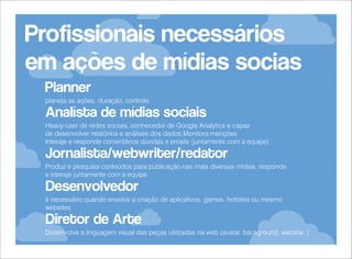 Profissionais necessários
em ações de mídias socias
Planner
planeja as ações, duração, controle.

Analísta de mídias sociais
Heavy-user de redes sociais, conhecedor de Google Analytics e capaz
de desenvolver relatórios e análises dos dados.Monitora menções
Interaje e responde comentários dúvidas e emails (juntamente com a equipe)

Jornalista/webwriter/redator
Produz e pesquisa conteúdos para publicação nas mais diversas mídias, responde
e interaje juntamente com a equipe

Desenvolvedor
é necessário quando envolve a criação de aplicativos, games, hotsites ou mesmo
websites

Diretor de Arte
Desenvolve a linguagem visual das peças utilizadas na web (avatar, background, website..)

 