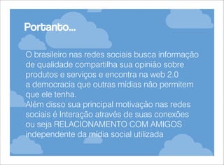 Portanto...
O brasileiro nas redes sociais busca informação
de qualidade compartilha sua opinião sobre
produtos e serviços e encontra na web 2.0
a democracia que outras mídias não permitem
que ele tenha.
Além disso sua principal motivação nas redes
sociais é Interação através de suas conexões
ou seja RELACIONAMENTO COM AMIGOS
independente da mídia social utilizada

 