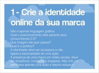 1 - Crie a identidade
online da sua marca
Não é apenas linguagem gráfica.
Qual o posicionamento dela perante seus
consumidores 2.0?
Que imagem ela quer passar?
Qual é o público?
A identidade deve ser duradoura e não
ligada a sazonalidade de uma ação.
A presença de uma marca em redes sociais, deve
ser duradoura, constante e engajada. Não crie um
perfil para apenas uma ação e depois esqueça

 