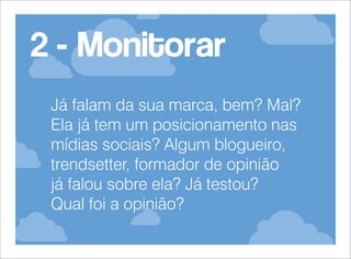2 - Monitorar
Já falam da sua marca, bem? Mal?
Ela já tem um posicionamento nas
mídias sociais? Algum blogueiro,
trendsetter, formador de opinião
já falou sobre ela? Já testou?
Qual foi a opinião?

 