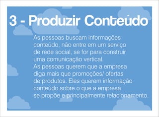 3 - Produzir Conteúdo
As pessoas buscam informações
conteúdo, não entre em um serviço
de rede social, se for para construir
uma comunicação vertical.
As pessoas querem que a empresa
diga mais que promoções/ ofertas
de produtos. Eles querem informação
conteúdo sobre o que a empresa
se propõe e principalmente relacionamento.

 