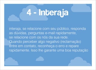 4 - Interaja
interaja, se relacione com seu público, responda
as dúvidas, perguntas e-mail rapidamente,
se relacione com os nós da sua rede.
Quando perceber algo negativo (reclamação)
entre em contato, reconheça o erro e repare
rapidamente. Isso lhe garante uma boa reputação

 