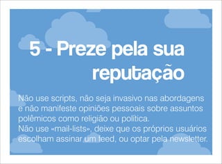 5 - Preze pela sua
reputação
Não use scripts, não seja invasivo nas abordagens
e não manifeste opiniões pessoais sobre assuntos
polêmicos como religião ou política.
Não use «mail-lists», deixe que os próprios usuários
escolham assinar um feed, ou optar pela newsletter.

 
