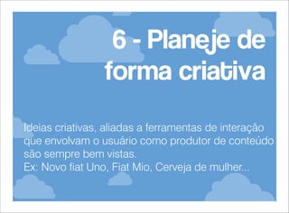 6 - Planeje de
forma criativa
Ideias criativas, aliadas a ferramentas de interação
que envolvam o usuário como produtor de conteúdo
são sempre bem vistas.
Ex: Novo fiat Uno, Fiat Mio, Cerveja de mulher...

 