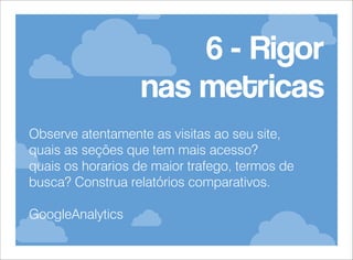 6 - Rigor
nas metricas
Observe atentamente as visitas ao seu site,
quais as seções que tem mais acesso?
quais os horarios de maior trafego, termos de
busca? Construa relatórios comparativos.
GoogleAnalytics

 